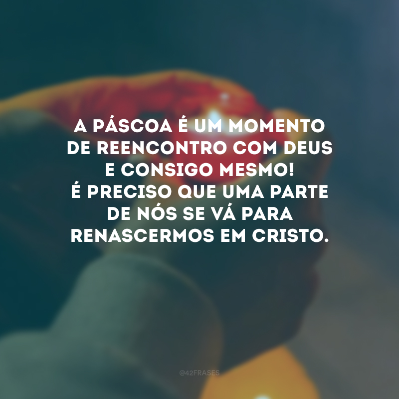 A Páscoa é um momento de reencontro com Deus e consigo mesmo! É preciso que uma parte de nós se vá para renascermos em Cristo.