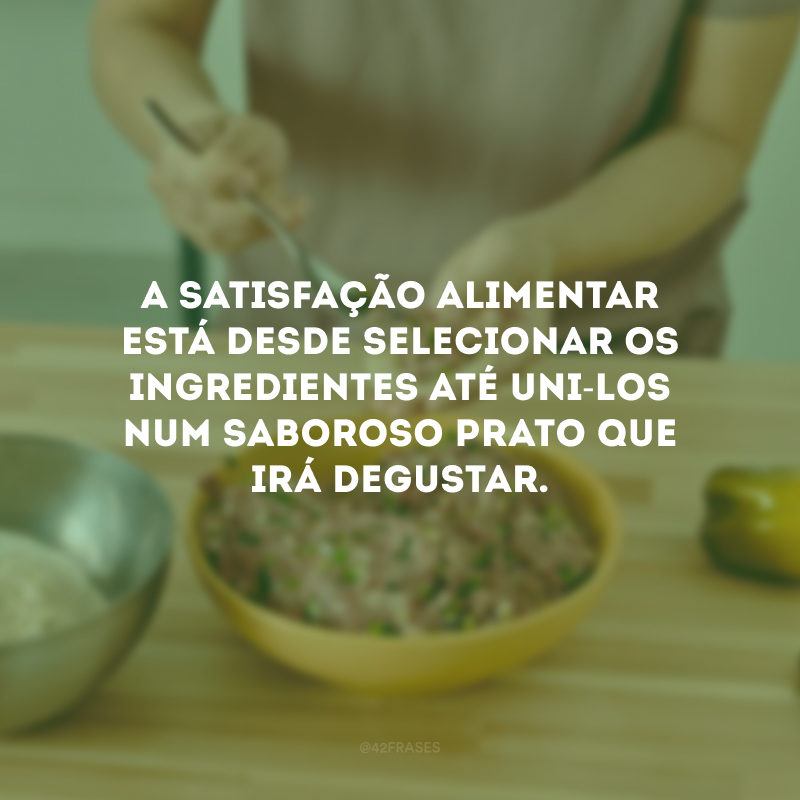 A satisfação alimentar está desde selecionar os ingredientes até uni-los num saboroso prato que irá degustar. 