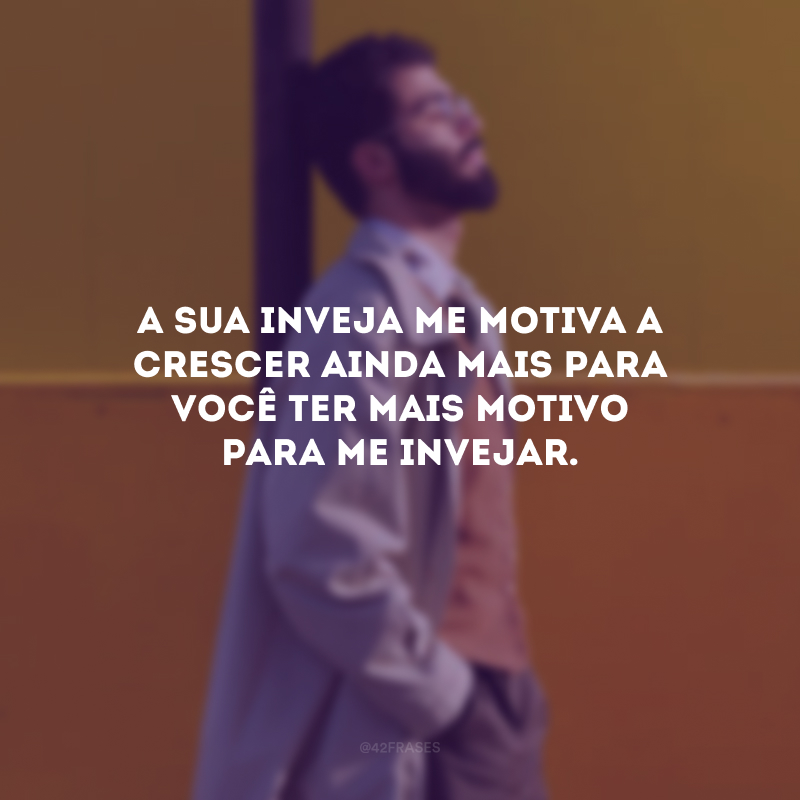 A sua inveja me motiva a crescer ainda mais para você ter mais motivo para me invejar.