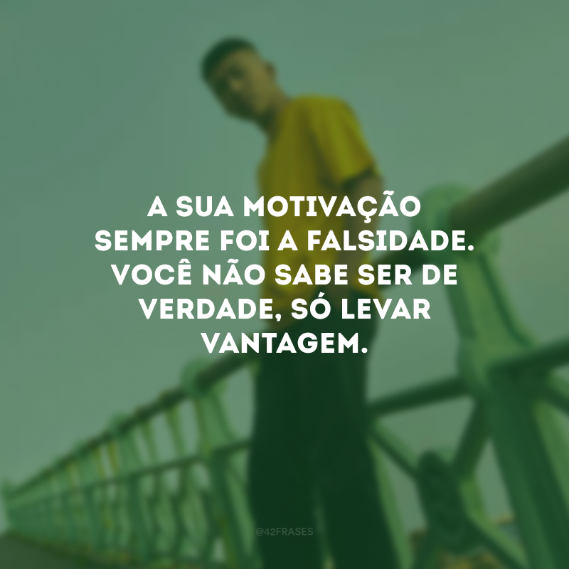 A sua motivação sempre foi a falsidade. Você não sabe ser de verdade, só levar vantagem.