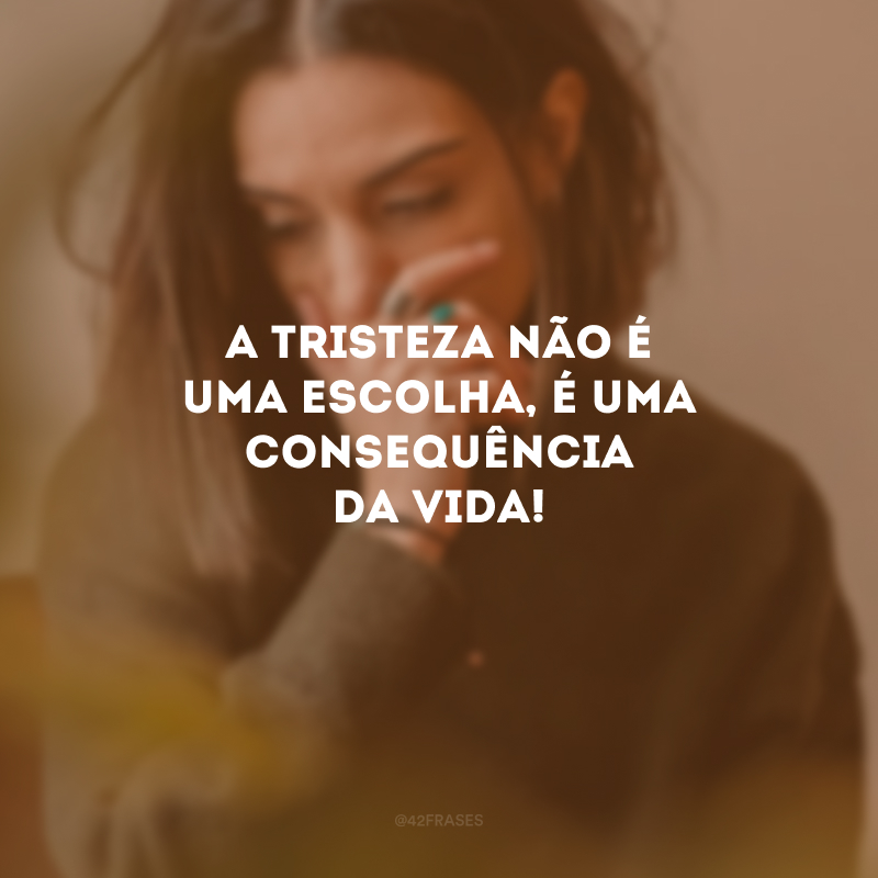 A tristeza não é uma escolha, é uma consequência da vida!