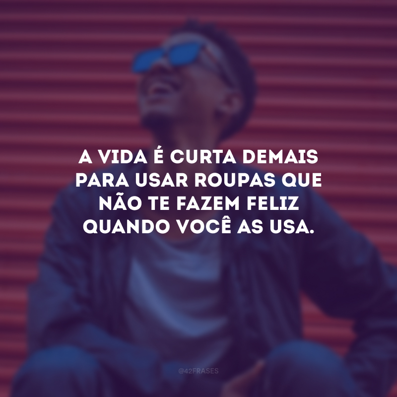 A vida é curta demais para usar roupas que não te fazem feliz quando você as usa.