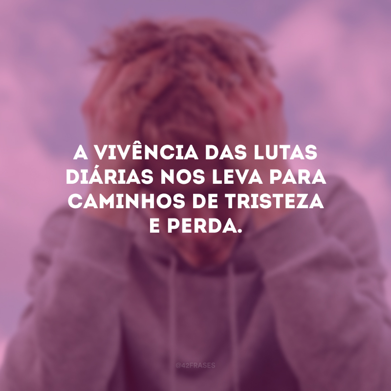 A vivência das lutas diárias nos leva para caminhos de tristeza e perda.