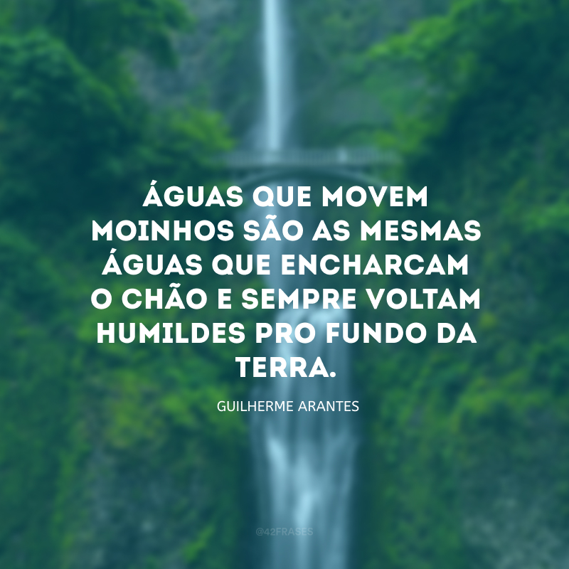 Águas que movem moinhos são as mesmas águas que encharcam o chão e sempre voltam humildes pro fundo da terra.