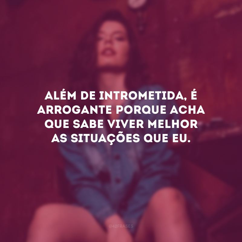 Além de intrometida, é arrogante porque acha que sabe viver melhor as situações que eu.