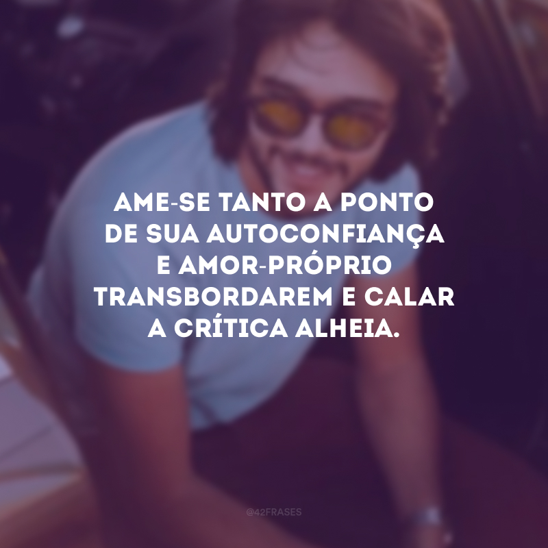 Ame-se tanto a ponto de sua autoconfiança e amor-próprio transbordarem e calar a crítica alheia.