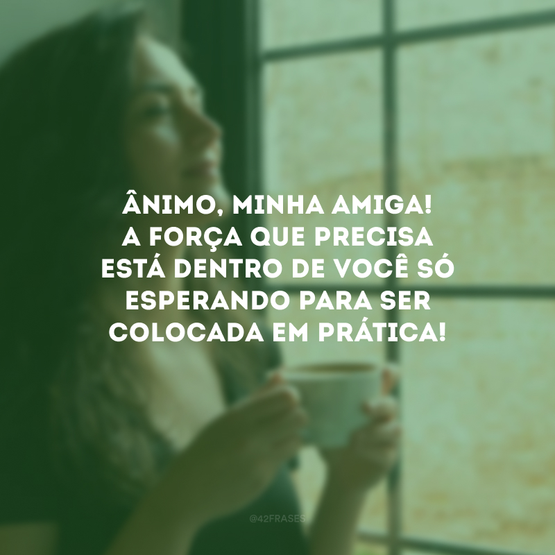 Ânimo, minha amiga! A força que precisa está dentro de você só esperando para ser colocada em prática!