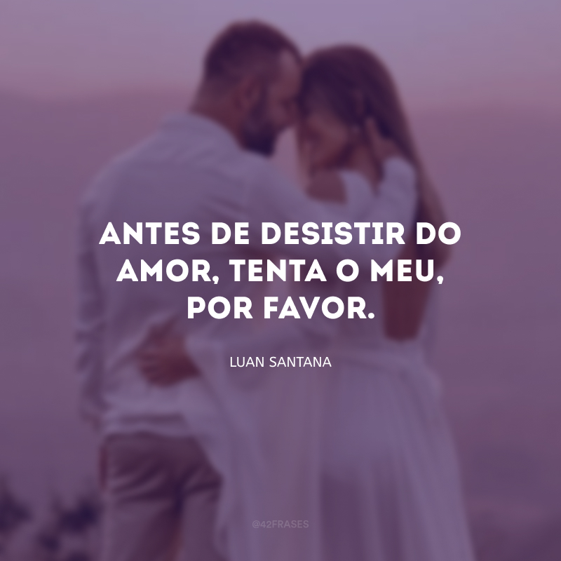 Antes de desistir do amor, tenta o meu, por favor.