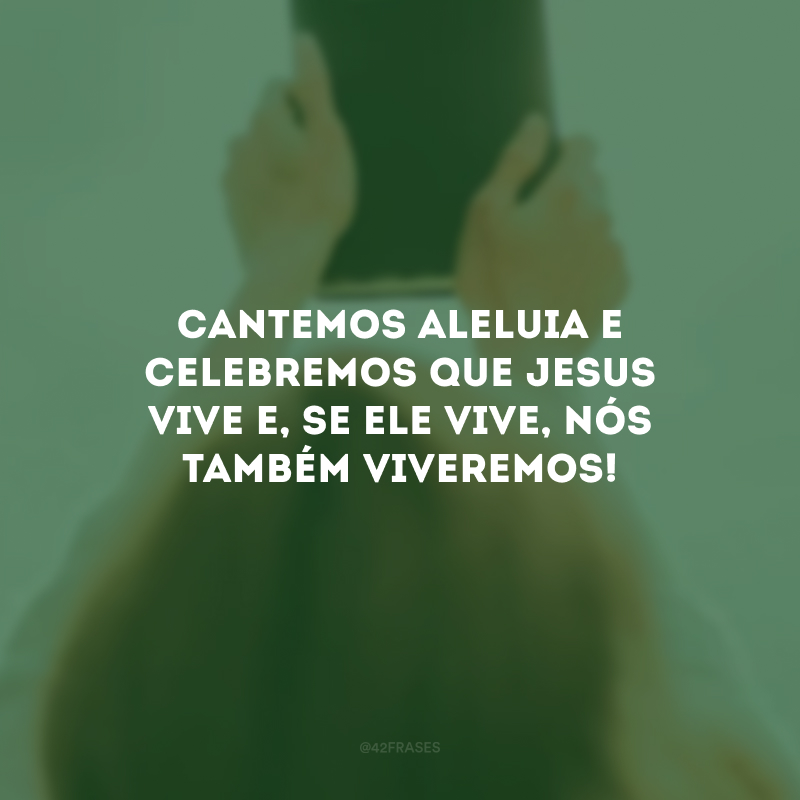 Cantemos Aleluia e celebremos que Jesus vive e, se Ele vive, nós também viveremos!