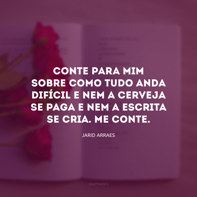 Conte para mim sobre como tudo anda difícil e nem a cerveja se paga e nem a escrita se cria. Me conte.