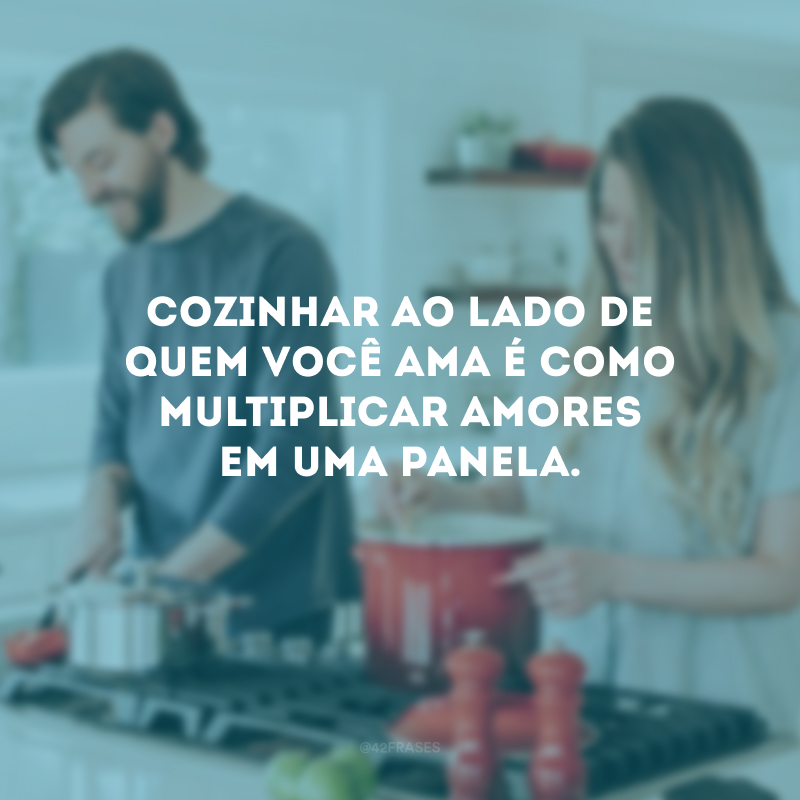 Cozinhar ao lado de quem você ama é como multiplicar amores em uma panela. 