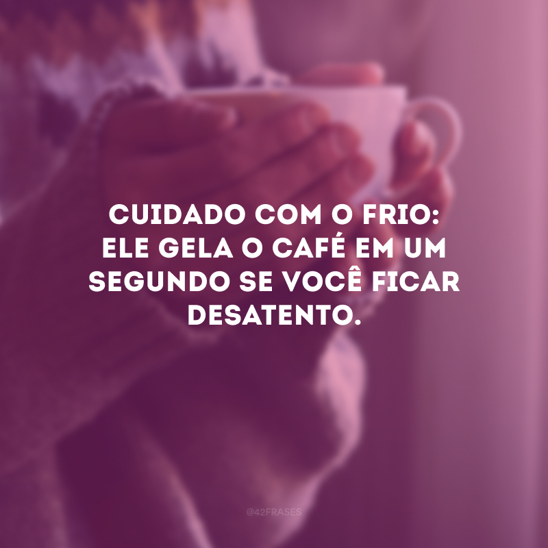 Cuidado com o frio: ele gela o café em um segundo se você ficar desatento.