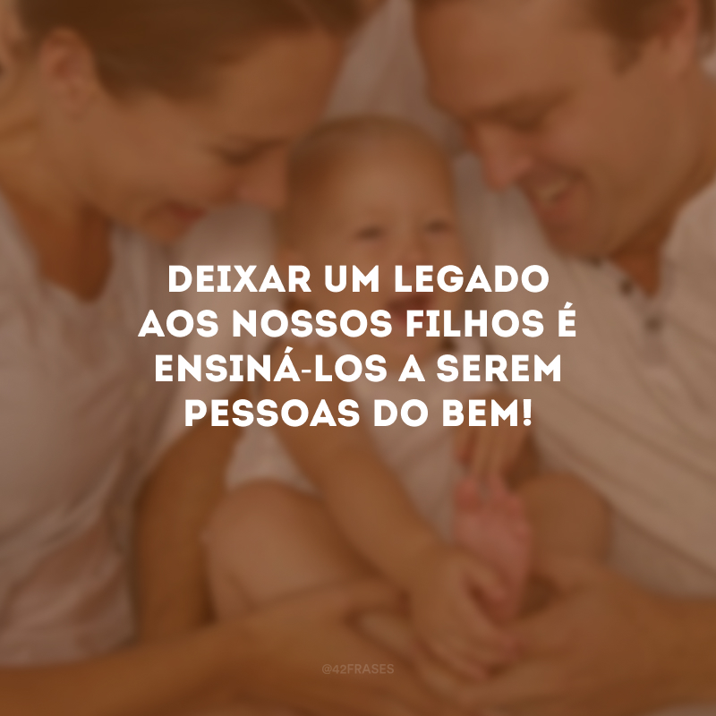 Deixar um legado aos nossos filhos é ensiná-los a serem pessoas do bem!