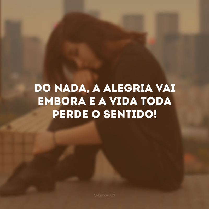 Do nada, a alegria vai embora e a vida toda perde o sentido!