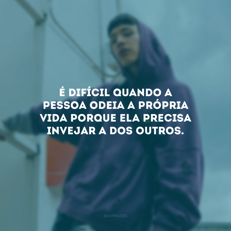 É difícil quando a pessoa odeia a própria vida porque ela precisa invejar a dos outros.