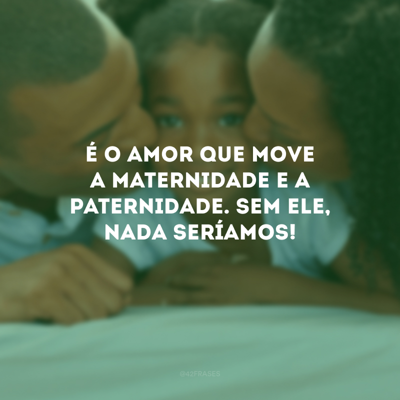 É o amor que move a maternidade e a paternidade. Sem ele, nada seríamos!