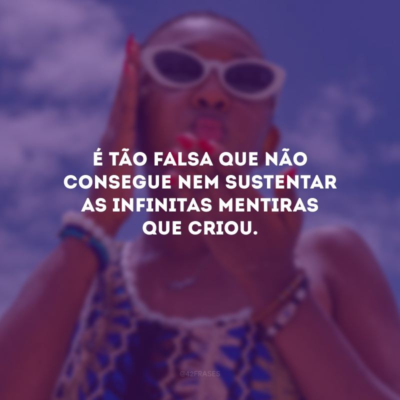 É tão falsa que não consegue nem sustentar as infinitas mentiras que criou.