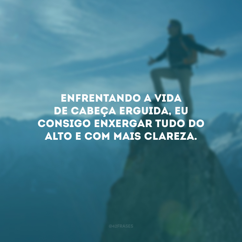 Enfrentando a vida de cabeça erguida, eu consigo enxergar tudo do alto e com mais clareza.