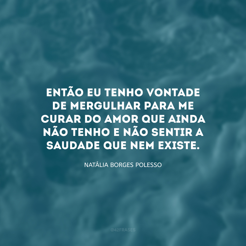 Então eu tenho vontade de mergulhar para me curar do amor que ainda não tenho e não sentir a saudade que nem existe.