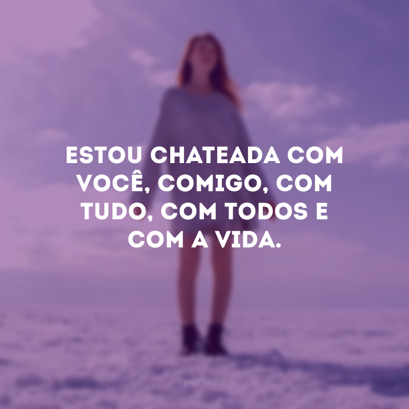 Estou chateada com você, comigo, com tudo, com todos e com a vida.