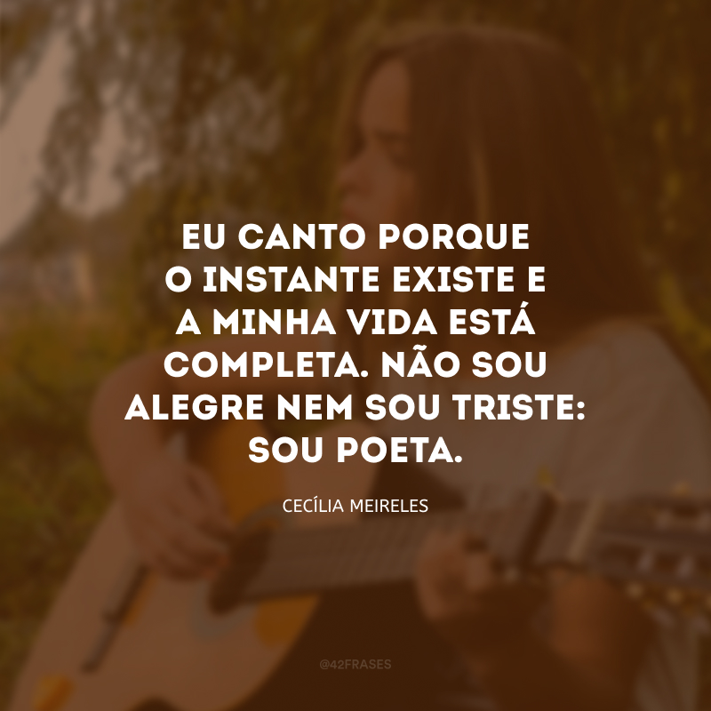 Eu canto porque o instante existe e a minha vida está completa. Não sou alegre nem sou triste: sou poeta.