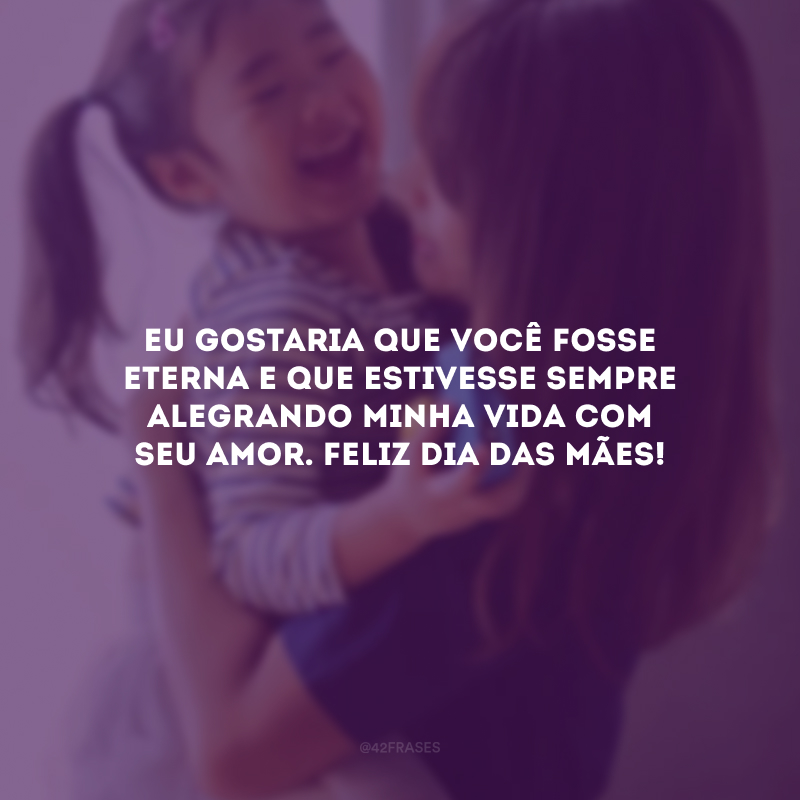 Eu gostaria que você fosse eterna e que estivesse sempre alegrando minha vida com seu amor. Feliz Dia das Mães!