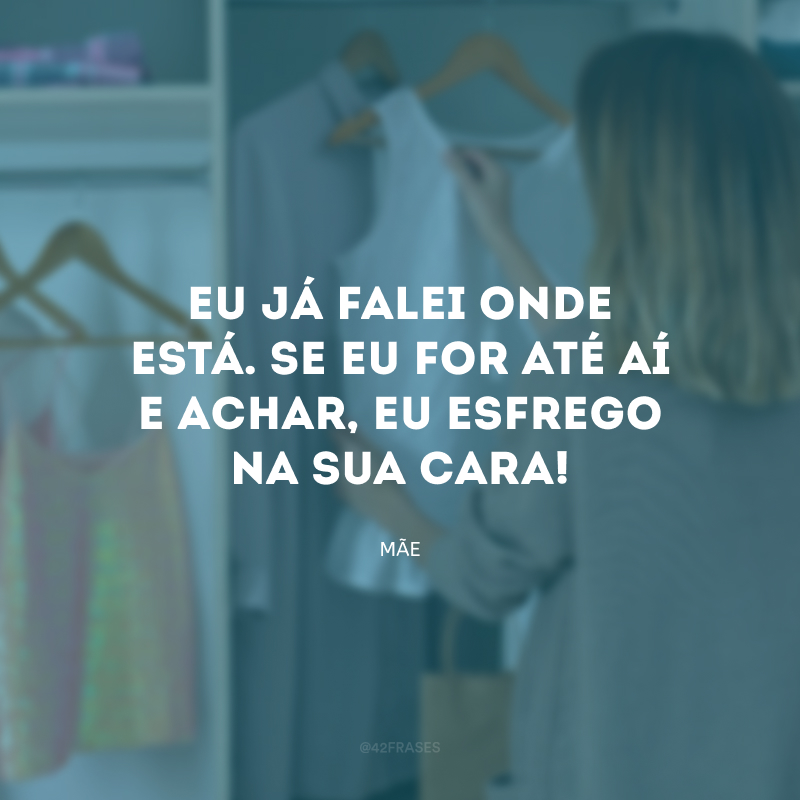 Eu já falei onde está. Se eu for até aí e achar, eu esfrego na sua cara!