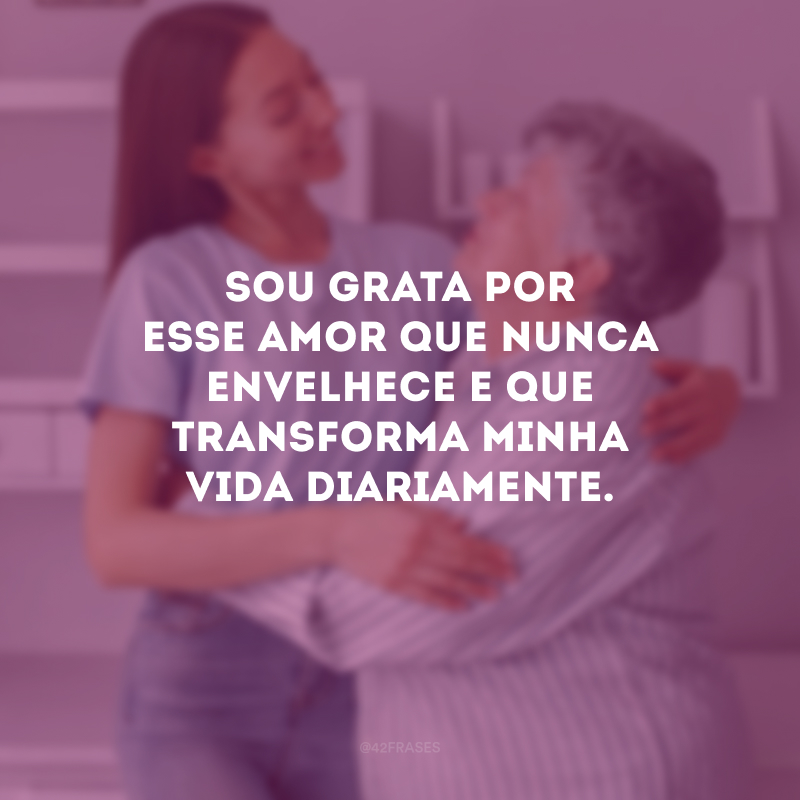 Sou grata por esse amor que nunca envelhece e que transforma minha vida diariamente.