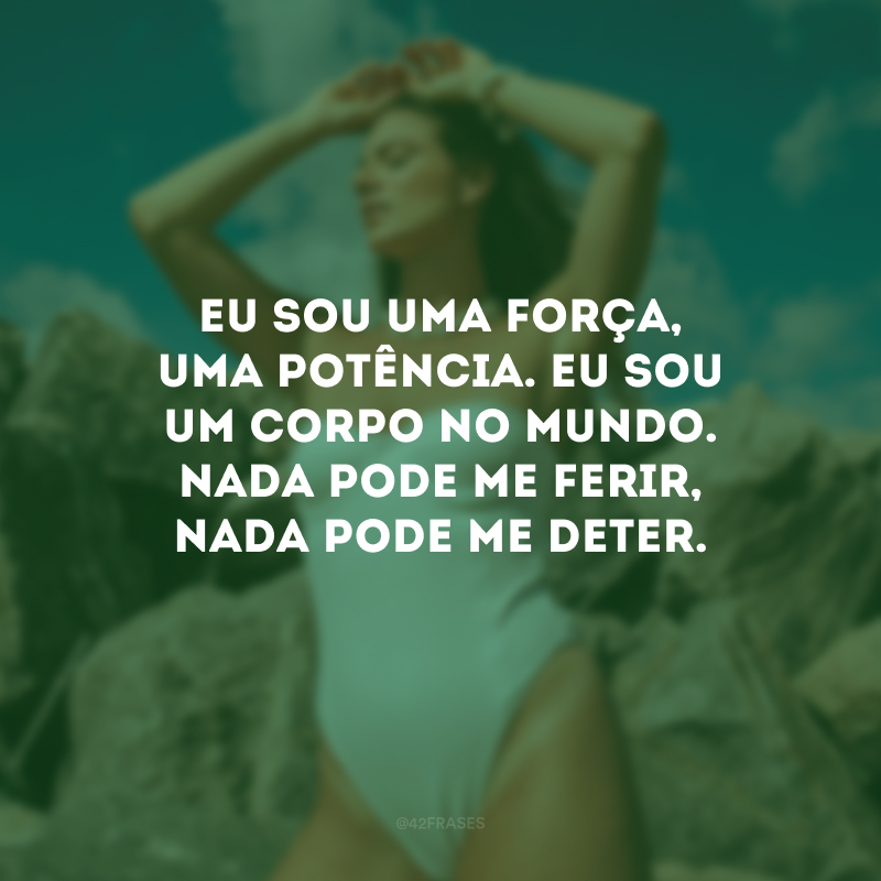 Eu sou uma força, uma potência. Eu sou um corpo no mundo. Nada pode me ferir, nada pode me deter.