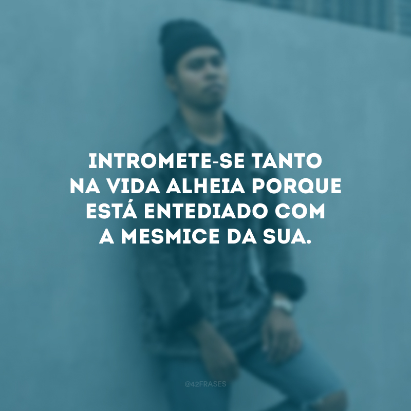 Intromete-se tanto na vida alheia porque está entediado com a mesmice da sua.