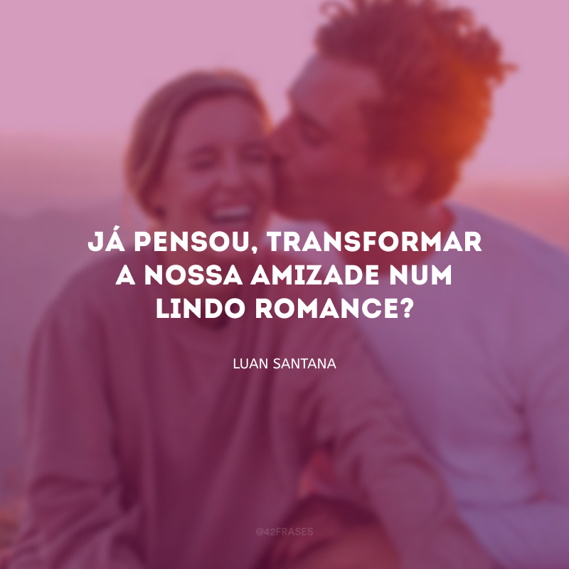 Já pensou, transformar a nossa amizade num lindo romance?