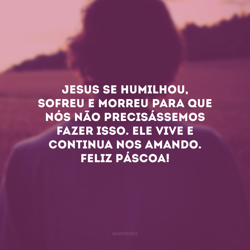 Jesus se humilhou, sofreu e morreu para que nós não precisássemos fazer isso. Ele vive e continua nos amando. Feliz Páscoa!