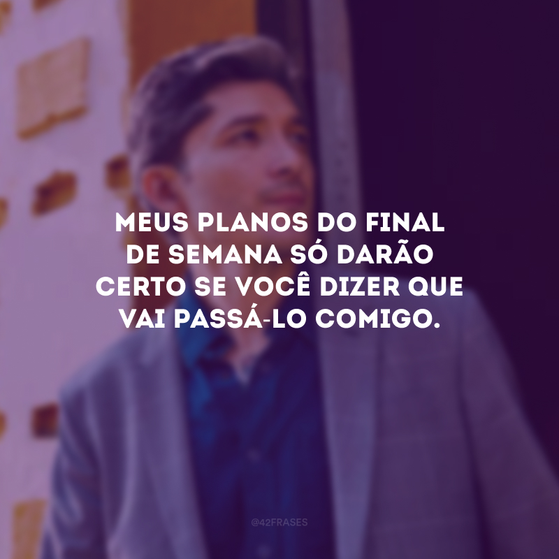 Meus planos do final de semana só darão certo se você dizer que vai passá-lo comigo.