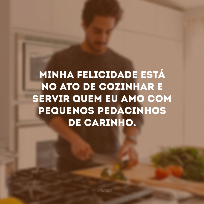 Minha felicidade está no ato de cozinhar e servir quem eu amo com pequenos pedacinhos de carinho. 