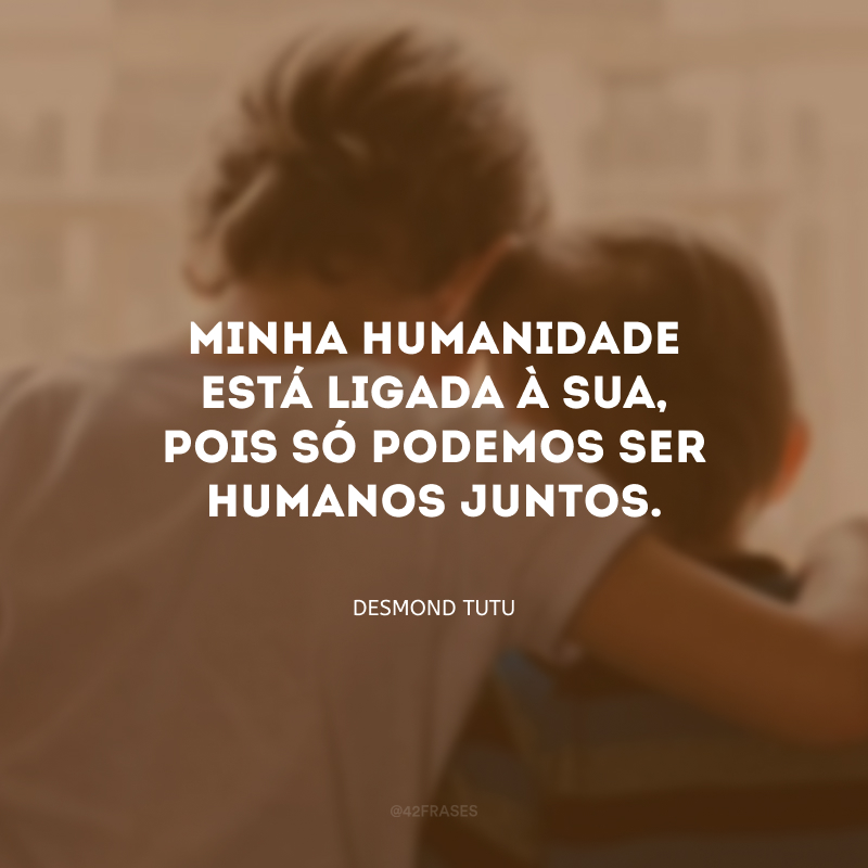 Minha humanidade está ligada à sua, pois só podemos ser humanos juntos.