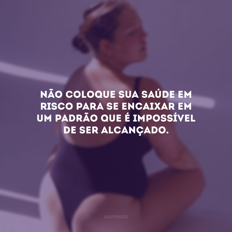 Não coloque sua saúde em risco para se encaixar em um padrão que é impossível de ser alcançado.