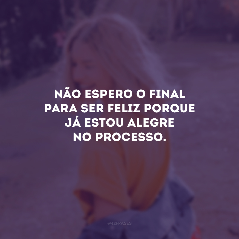 Não espero o final para ser feliz porque já estou alegre no processo.