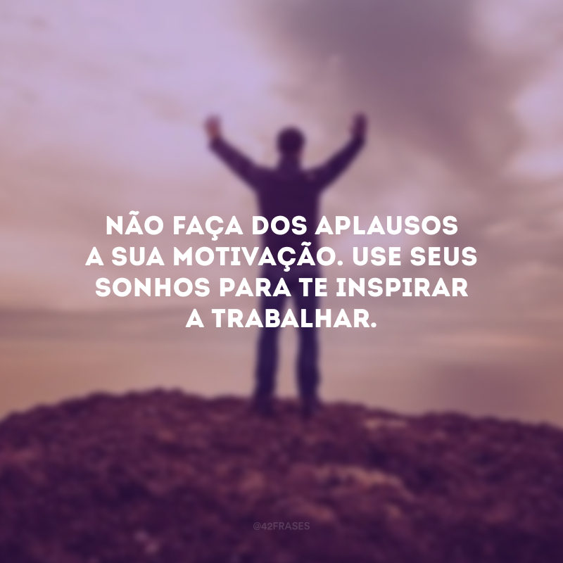 Não faça dos aplausos a sua motivação. Use seus sonhos para te inspirar a trabalhar.