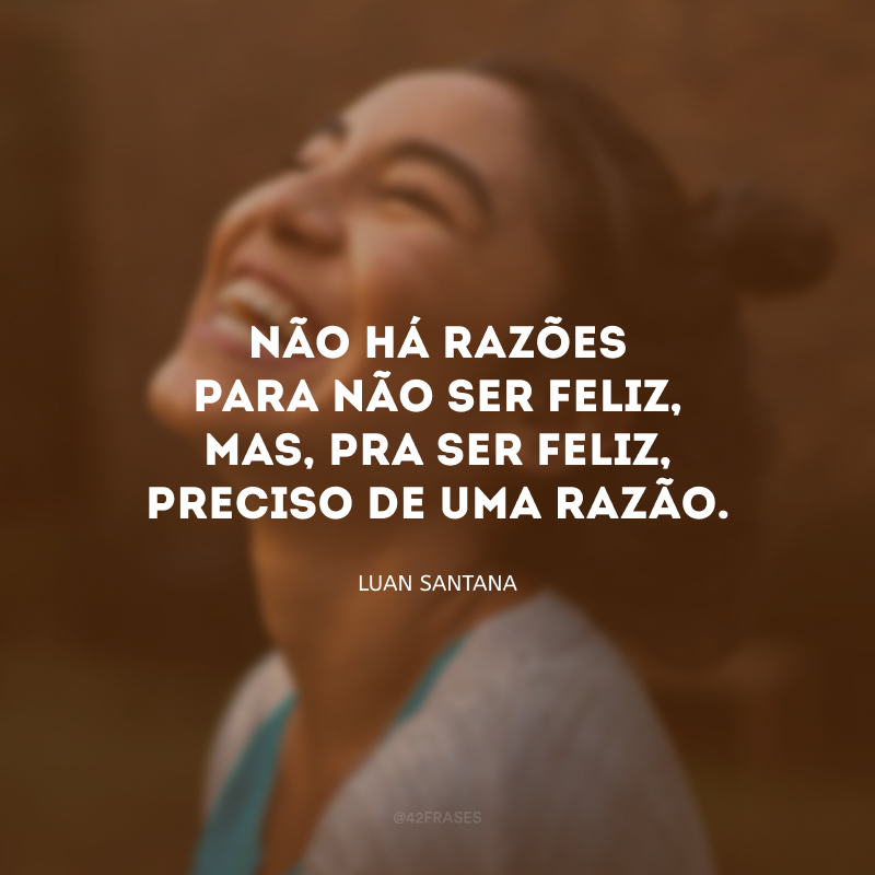 Não há razões para não ser feliz, mas, pra ser feliz, preciso de uma razão.