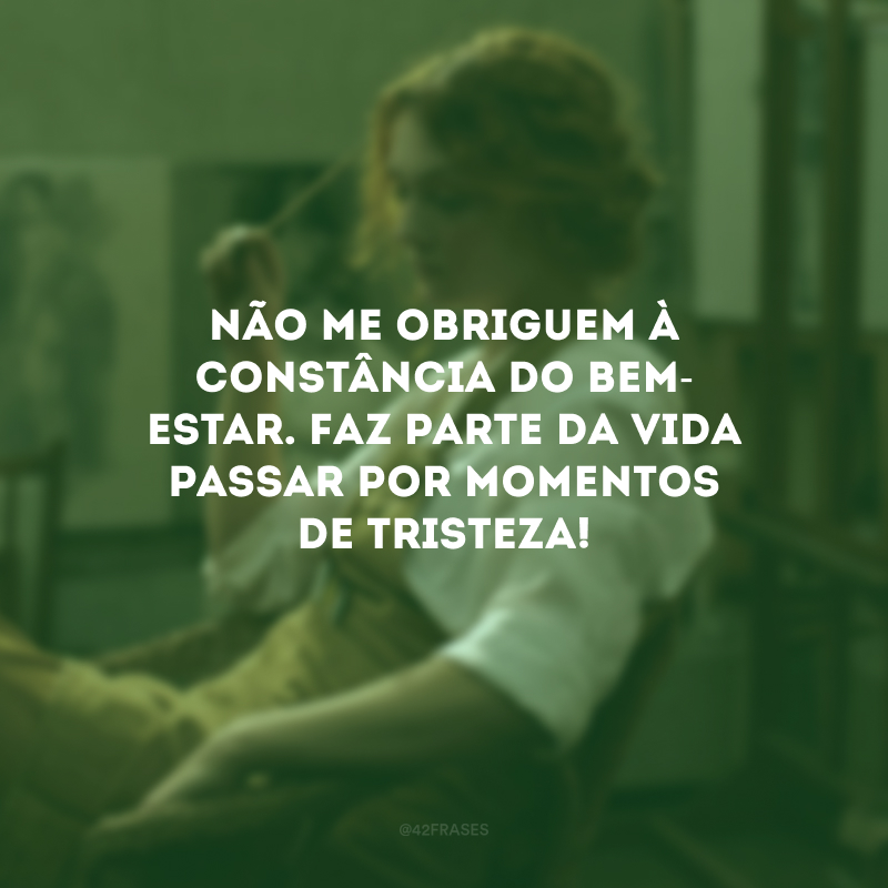 Não me obriguem à constância do bem-estar. Faz parte da vida passar por momentos de tristeza!