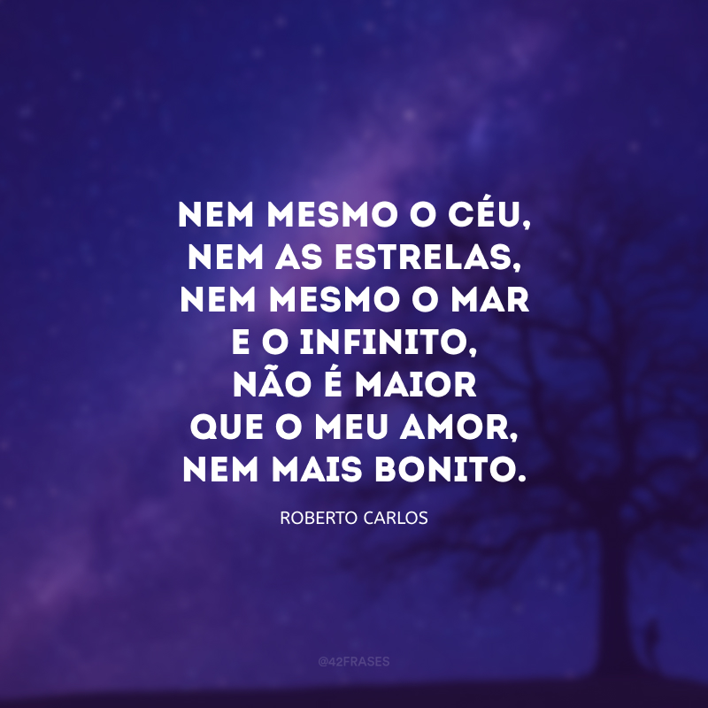 Nem mesmo o céu, nem as estrelas, nem mesmo o mar e o infinito, não é maior que o meu amor, nem mais bonito.