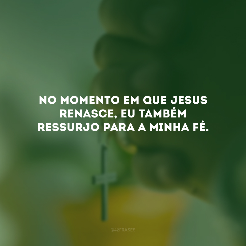 No momento em que Jesus renasce, eu também ressurjo para a minha fé.