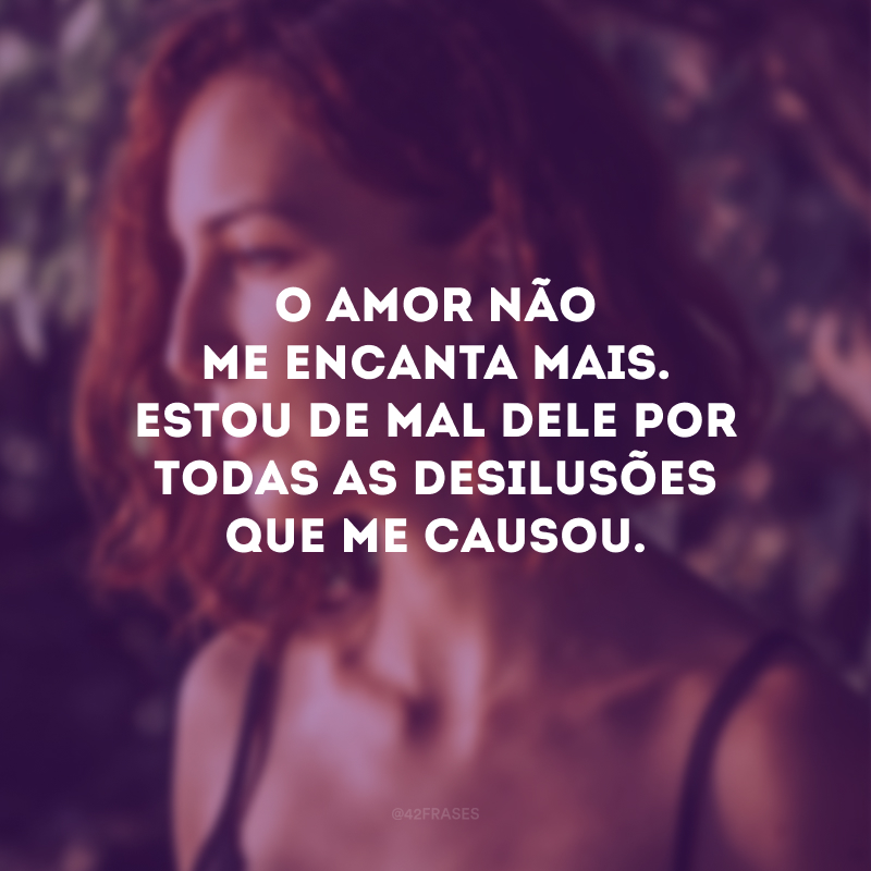 O amor não me encanta mais. Estou de mal dele por todas as desilusões que me causou.