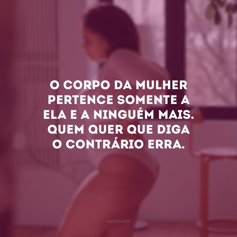 O corpo da mulher pertence somente a ela e a ninguém mais. Quem quer que diga o contrário erra. 