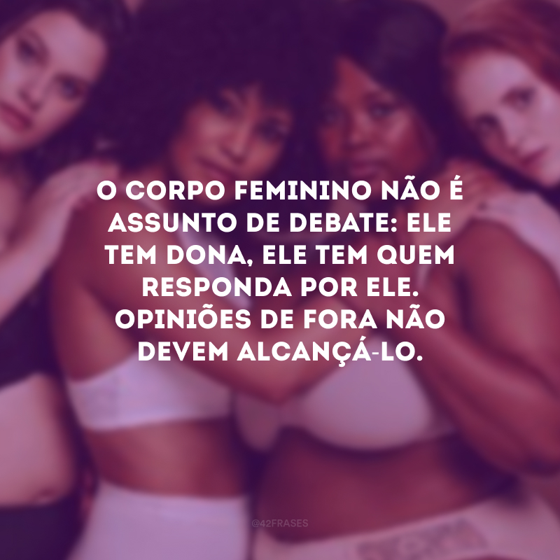 O corpo feminino não é assunto de debate: ele tem dona, ele tem quem responda por ele. Opiniões de fora não devem alcançá-lo.