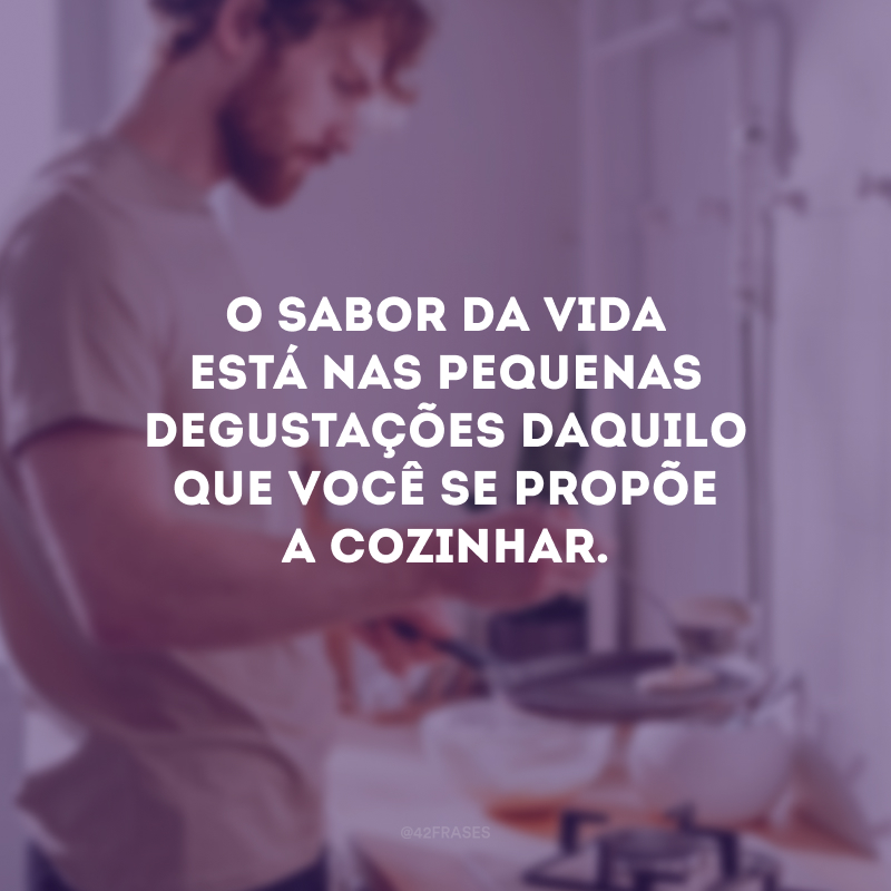 O sabor da vida está nas pequenas degustações daquilo que você se propõe a cozinhar.