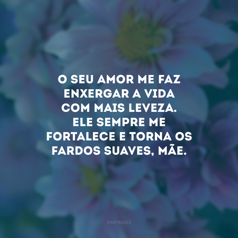 O seu amor me faz enxergar a vida com mais leveza. Ele sempre me fortalece e torna os fardos suaves, mãe.