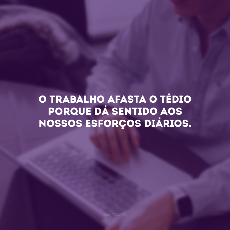 O trabalho afasta o tédio porque dá sentido aos nossos esforços diários.