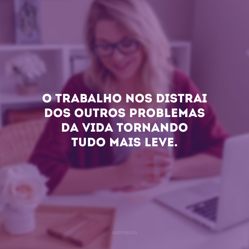 O trabalho nos distrai dos outros problemas da vida tornando tudo mais leve.