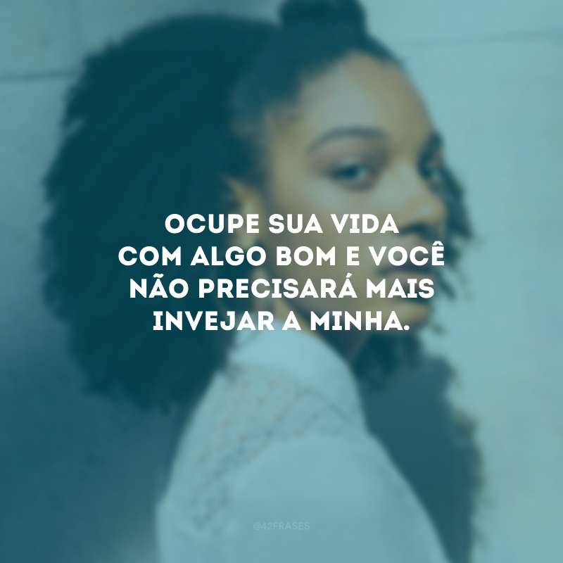 Ocupe sua vida com algo bom e você não precisará mais invejar a minha.